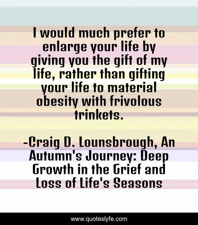 I would much prefer to enlarge your life by giving you the gift of my life, rather than gifting your life to material obesity with frivolous trinkets.
