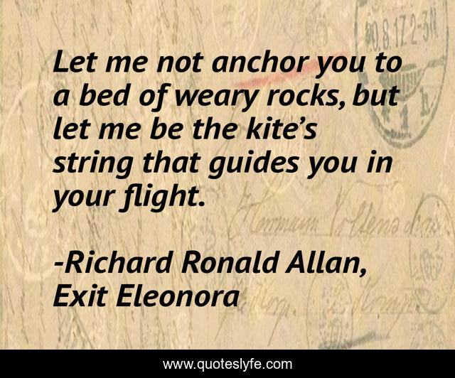 Let me not anchor you to a bed of weary rocks, but let me be the kite’s string that guides you in your flight.