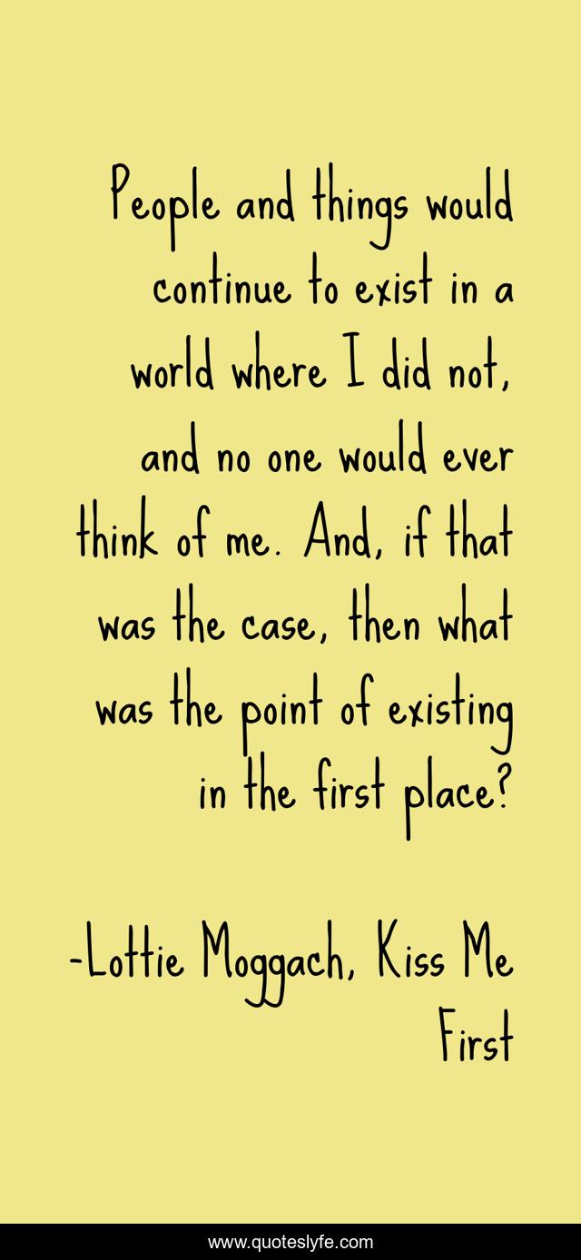 People and things would continue to exist in a world where I did not, and no one would ever think of me. And, if that was the case, then what was the point of existing in the first place?