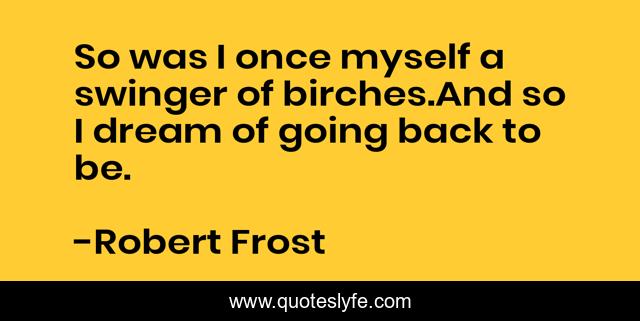 So was I once myself a swinger of birches.And so I dream of going back to be.