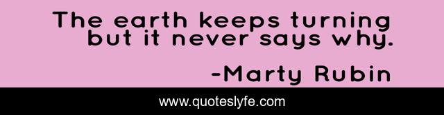 The earth keeps turning but it never says why.