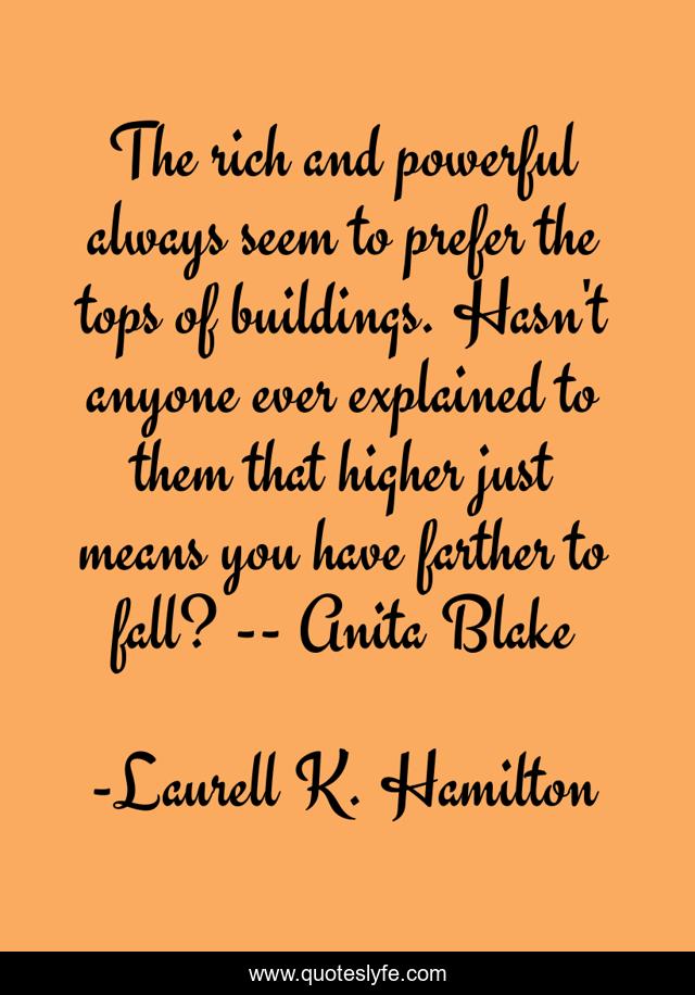 The rich and powerful always seem to prefer the tops of buildings. Hasn't anyone ever explained to them that higher just means you have farther to fall? -- Anita Blake