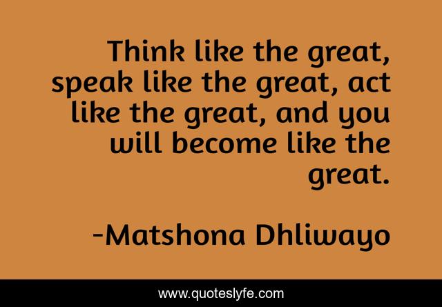 Think like the great, speak like the great, act like the great, and you will become like the great.
