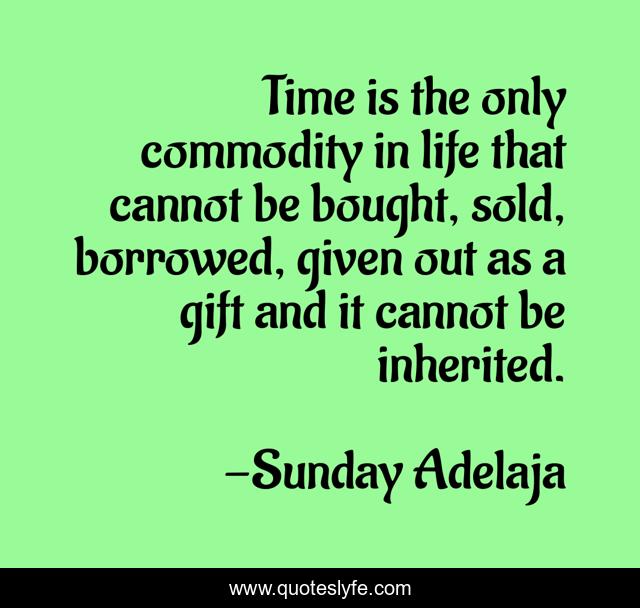 Time is the only commodity in life that cannot be bought, sold, borrowed, given out as a gift and it cannot be inherited.