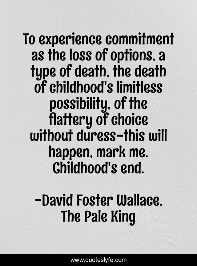 To experience commitment as the loss of options, a type of death, the death of childhood's limitless possibility, of the flattery of choice without duress-this will happen, mark me. Childhood's end.