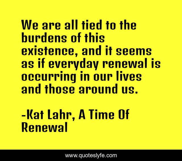 We are all tied to the burdens of this existence, and it seems as if everyday renewal is occurring in our lives and those around us.