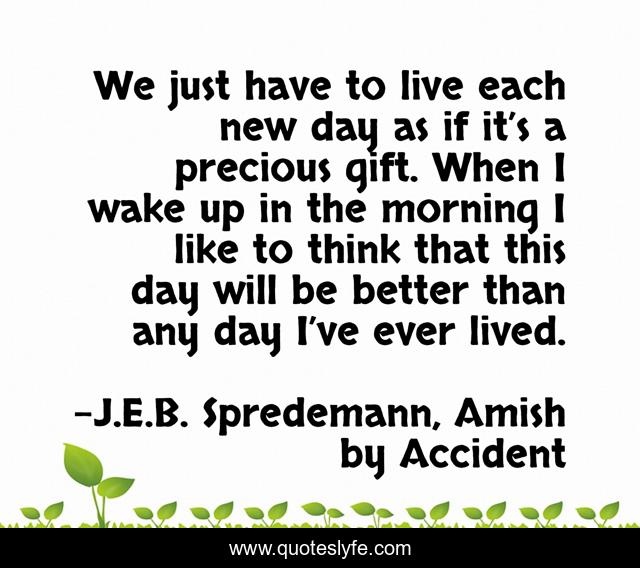 We just have to live each new day as if it’s a precious gift. When I wake up in the morning I like to think that this day will be better than any day I’ve ever lived.