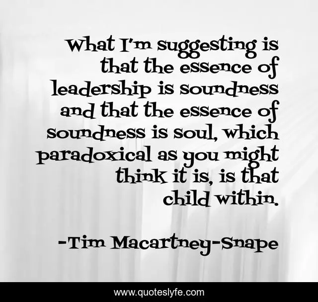 What I’m suggesting is that the essence of leadership is soundness and that the essence of soundness is soul, which paradoxical as you might think it is, is that child within.