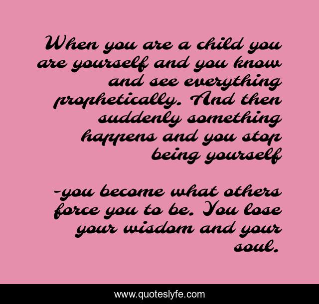 When you are a child you are yourself and you know and see everything prophetically. And then suddenly something happens and you stop being yourself