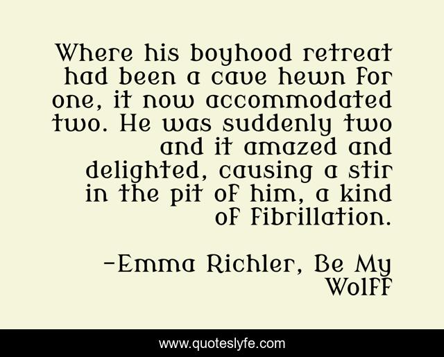 Where his boyhood retreat had been a cave hewn for one, it now accommodated two. He was suddenly two and it amazed and delighted, causing a stir in the pit of him, a kind of fibrillation.