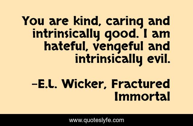 You are kind, caring and intrinsically good. I am hateful, vengeful and intrinsically evil.