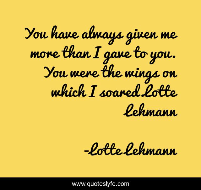 You have always given me more than I gave to you. You were the wings on which I soared.Lotte Lehmann