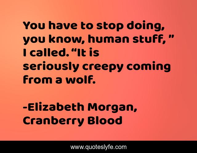 You have to stop doing, you know, human stuff, ” I called. “It is seriously creepy coming from a wolf.