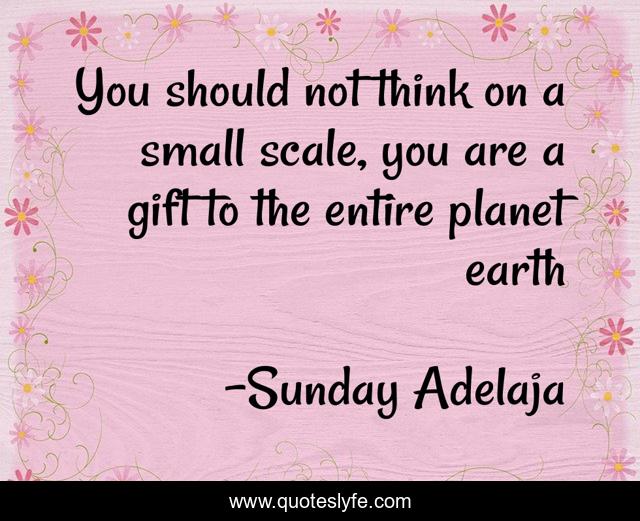 You should not think on a small scale, you are a gift to the entire planet earth