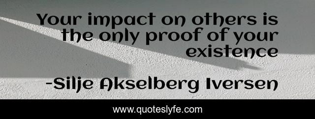 Your impact on others is the only proof of your existence