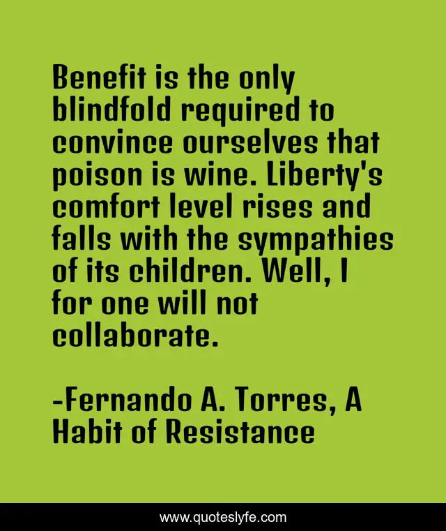 Benefit is the only blindfold required to convince ourselves that poison is wine. Liberty's comfort level rises and falls with the sympathies of its children. Well, I for one will not collaborate.