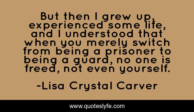 But then I grew up, experienced some life, and I understood that when you merely switch from being a prisoner to being a guard, no one is freed, not even yourself.