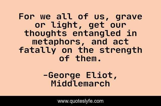 For we all of us, grave or light, get our thoughts entangled in metaphors, and act fatally on the strength of them.