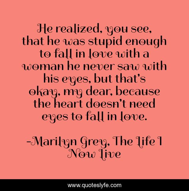 He realized, you see, that he was stupid enough to fall in love with a woman he never saw with his eyes, but that's okay, my dear, because the heart doesn't need eyes to fall in love.