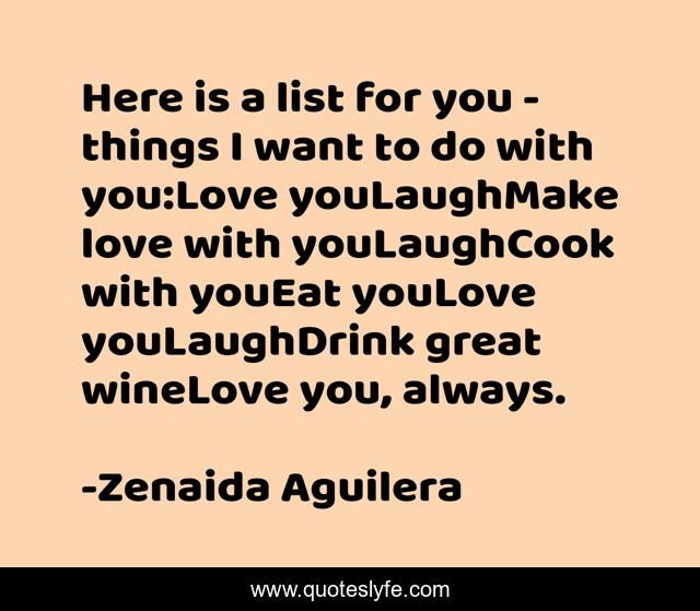 Here is a list for you - things I want to do with you:Love youLaughMake love with youLaughCook with youEat youLove youLaughDrink great wineLove you, always.