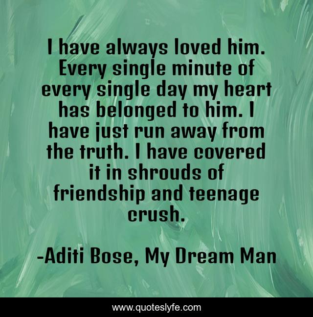 I have always loved him. Every single minute of every single day my heart has belonged to him. I have just run away from the truth. I have covered it in shrouds of friendship and teenage crush.