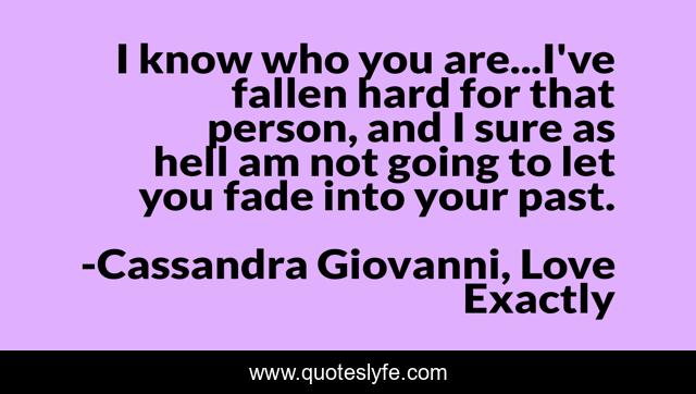 I know who you are...I've fallen hard for that person, and I sure as hell am not going to let you fade into your past.