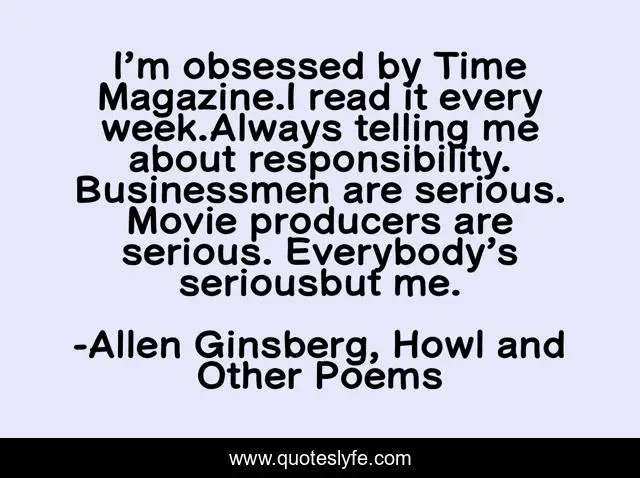 I’m obsessed by Time Magazine.I read it every week.Always telling me about responsibility. Businessmen are serious. Movie producers are serious. Everybody’s seriousbut me.