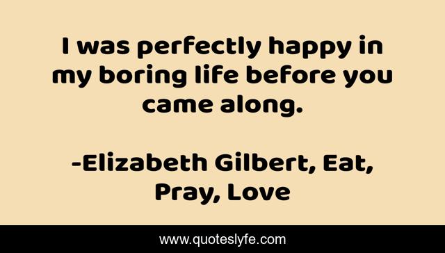 I was perfectly happy in my boring life before you came along.