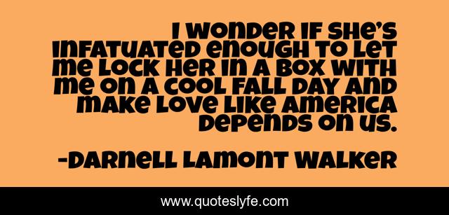 I wonder if she’s infatuated enough to let me lock her in a box with me on a cool fall day and make love like America depends on us.