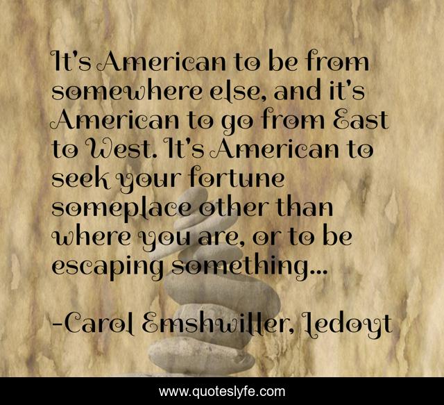 It's American to be from somewhere else, and it's American to go from East to West. It's American to seek your fortune someplace other than where you are, or to be escaping something...