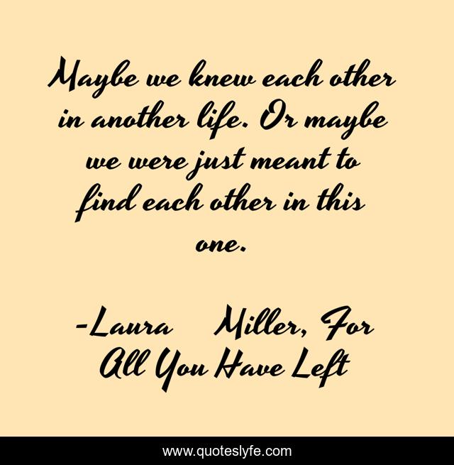 Maybe we knew each other in another life. Or maybe we were just meant to find each other in this one.