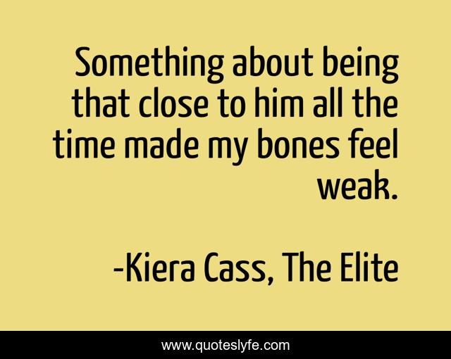 Something about being that close to him all the time made my bones feel weak.