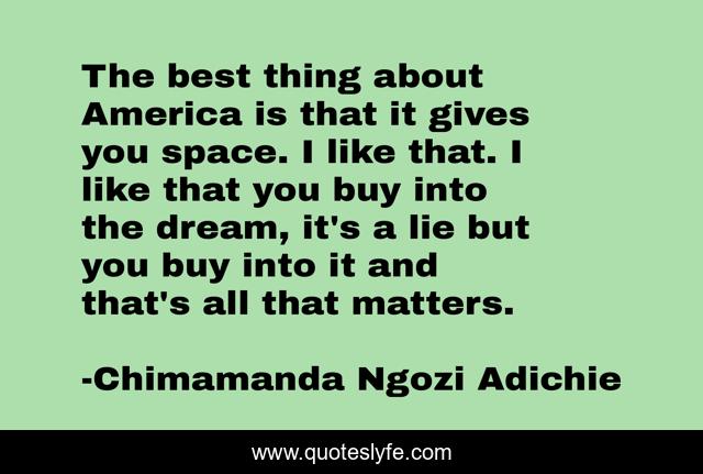The best thing about America is that it gives you space. I like that. I like that you buy into the dream, it's a lie but you buy into it and that's all that matters.