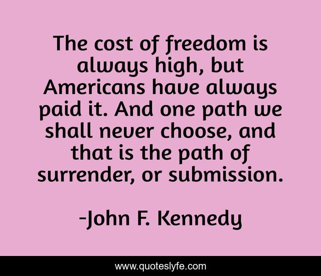 The cost of freedom is always high, but Americans have always paid it. And one path we shall never choose, and that is the path of surrender, or submission.