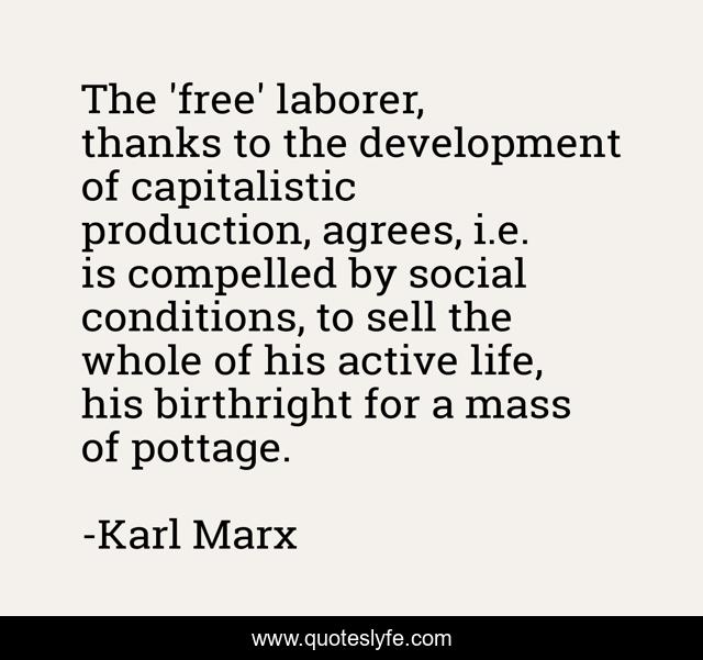 The 'free' laborer, thanks to the development of capitalistic production, agrees, i.e. is compelled by social conditions, to sell the whole of his active life, his birthright for a mass of pottage.