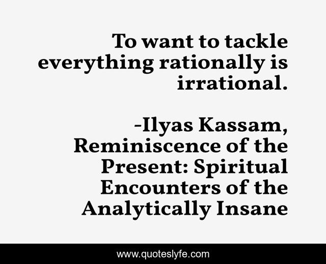 To want to tackle everything rationally is irrational.