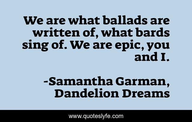 We are what ballads are written of, what bards sing of. We are epic, you and I.