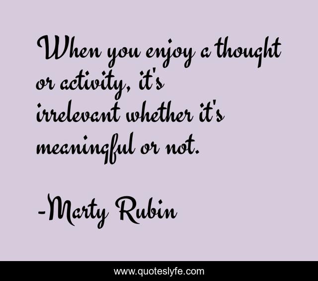 When you enjoy a thought or activity, it's irrelevant whether it's meaningful or not.