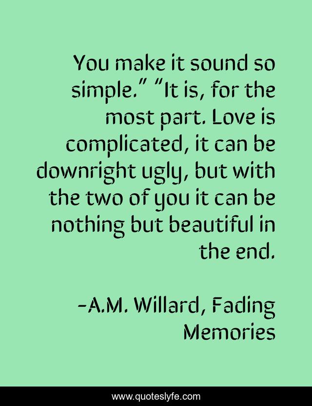You make it sound so simple.” “It is, for the most part. Love is complicated, it can be downright ugly, but with the two of you it can be nothing but beautiful in the end.