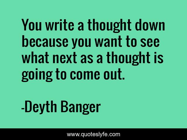 You write a thought down because you want to see what next as a thought is going to come out.