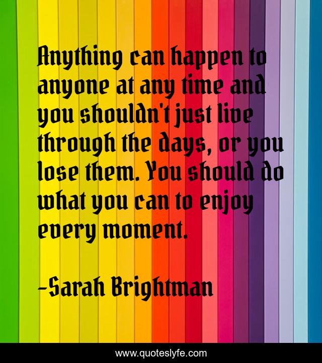Anything can happen to anyone at any time and you shouldn't just live through the days, or you lose them. You should do what you can to enjoy every moment.
