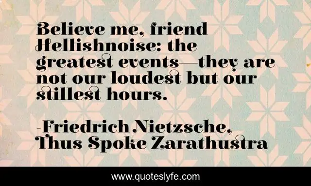 Believe me, friend Hellishnoise: the greatest events—they are not our loudest but our stillest hours.