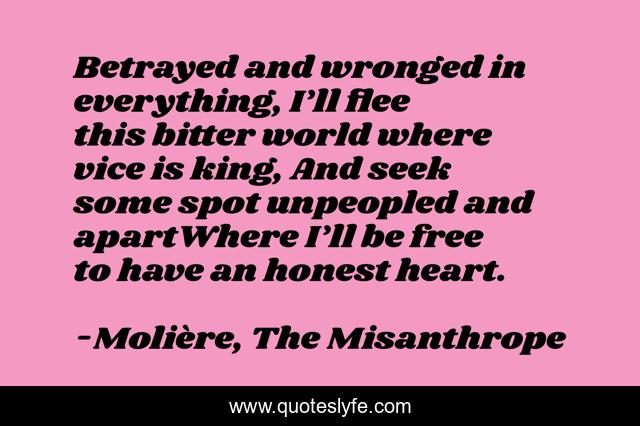 Betrayed and wronged in everything, I’ll flee this bitter world where vice is king, And seek some spot unpeopled and apartWhere I’ll be free to have an honest heart.