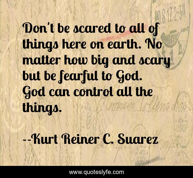 Don't be scared to all of things here on earth. No matter how big and scary but be fearful to God. God can control all the things.