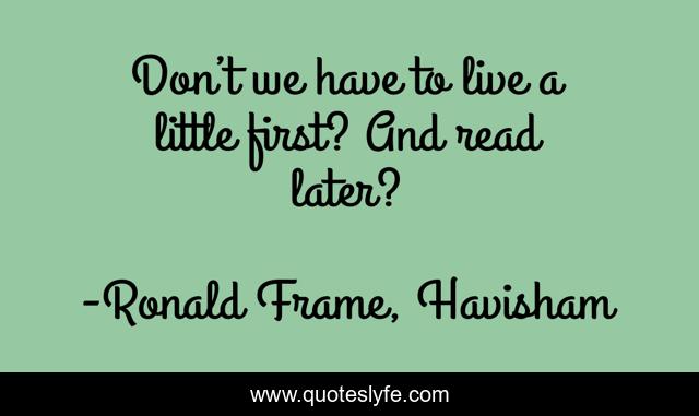Don’t we have to live a little first? And read later?