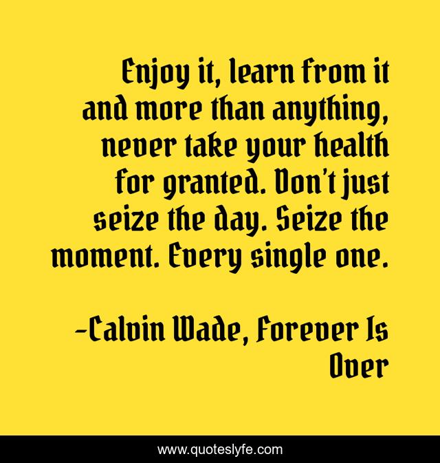 Enjoy it, learn from it and more than anything, never take your health for granted. Don’t just seize the day. Seize the moment. Every single one.