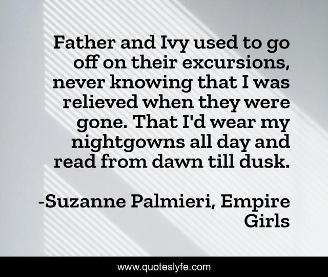 Father and Ivy used to go off on their excursions, never knowing that I was relieved when they were gone. That I'd wear my nightgowns all day and read from dawn till dusk.