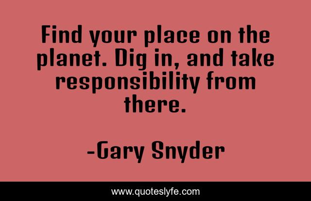 Find your place on the planet. Dig in, and take responsibility from there.