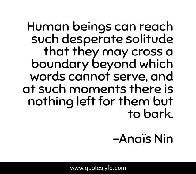 Human beings can reach such desperate solitude that they may cross a boundary beyond which words cannot serve, and at such moments there is nothing left for them but to bark.
