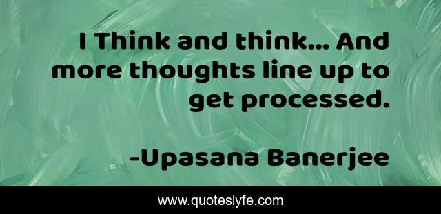 I Think and think... And more thoughts line up to get processed.